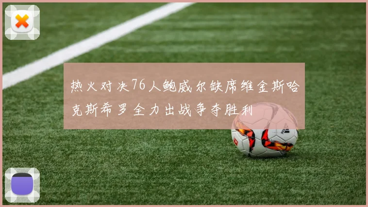 热火对决76人鲍威尔缺席维金斯哈克斯希罗全力出战争夺胜利
