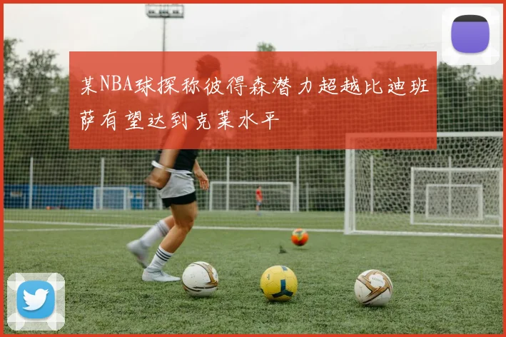 某NBA球探称彼得森潜力超越比迪班萨有望达到克莱水平