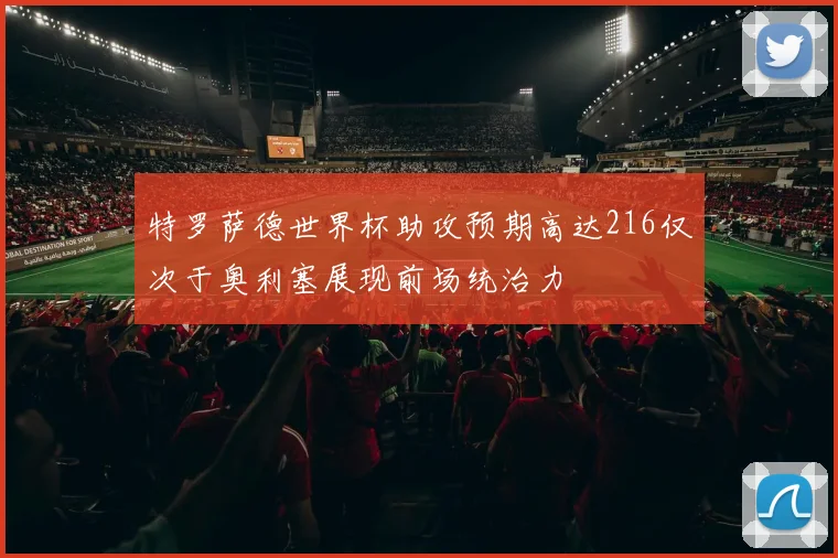 特罗萨德世界杯助攻预期高达216仅次于奥利塞展现前场统治力