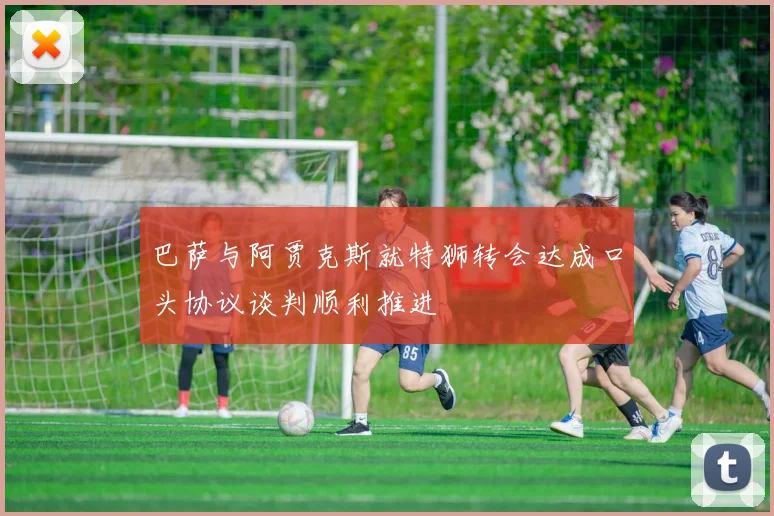 巴萨与阿贾克斯就特狮转会达成口头协议谈判顺利推进