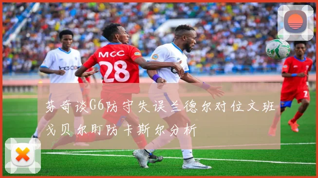 芬奇谈G6防守失误兰德尔对位文班戈贝尔盯防卡斯尔分析