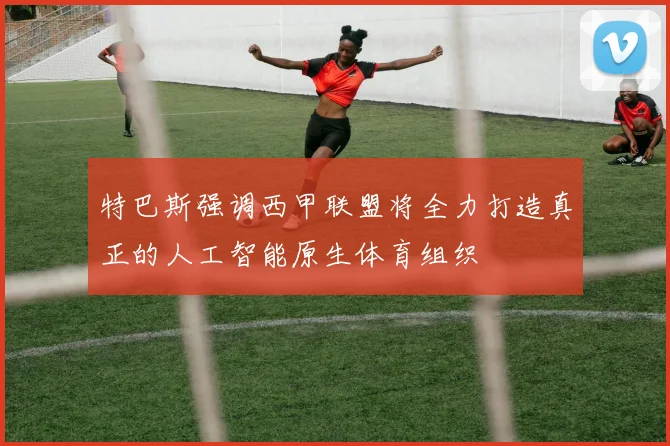 特巴斯强调西甲联盟将全力打造真正的人工智能原生体育组织