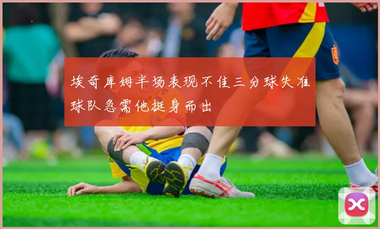 埃奇库姆半场表现不佳三分球失准球队急需他挺身而出