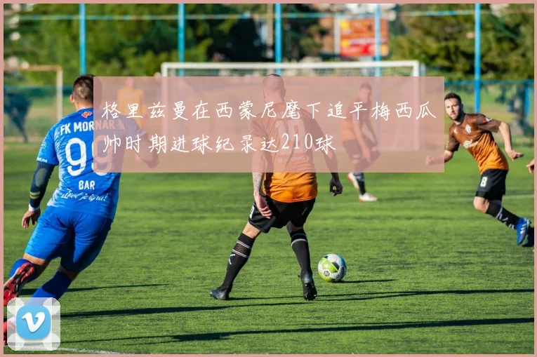 格里兹曼在西蒙尼麾下追平梅西瓜帅时期进球纪录达210球