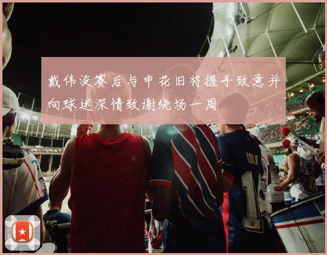 戴伟浚赛后与申花旧将握手致意并向球迷深情致谢绕场一周