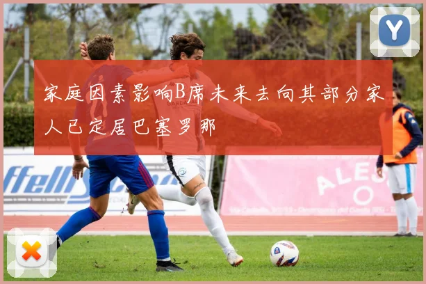 家庭因素影响B席未来去向其部分家人已定居巴塞罗那