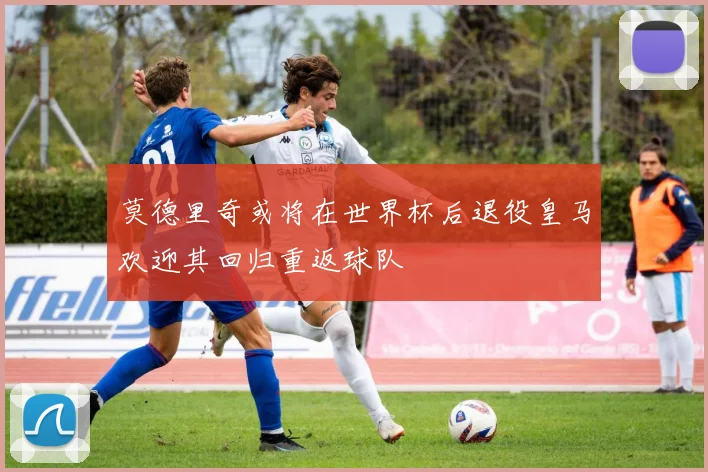 莫德里奇或将在世界杯后退役皇马欢迎其回归重返球队