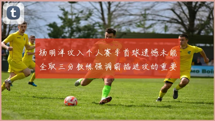 杨明洋攻入个人赛季首球遗憾未能全取三分教练强调前插进攻的重要性