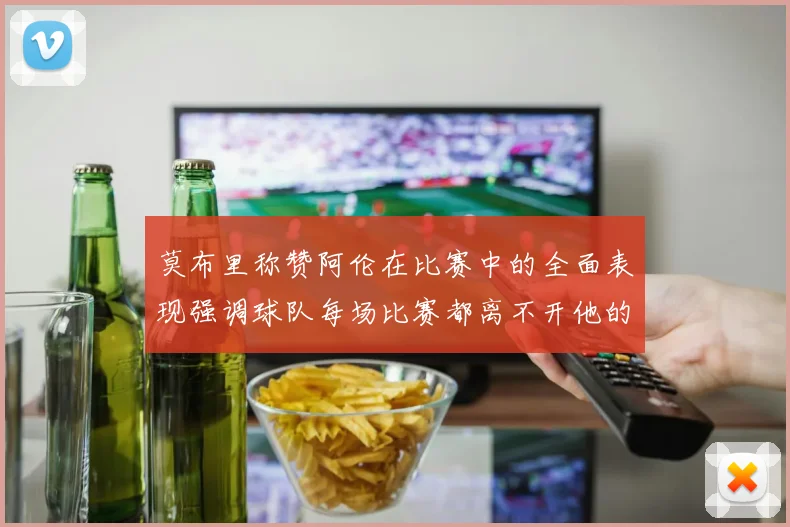 莫布里称赞阿伦在比赛中的全面表现强调球队每场比赛都离不开他的贡献