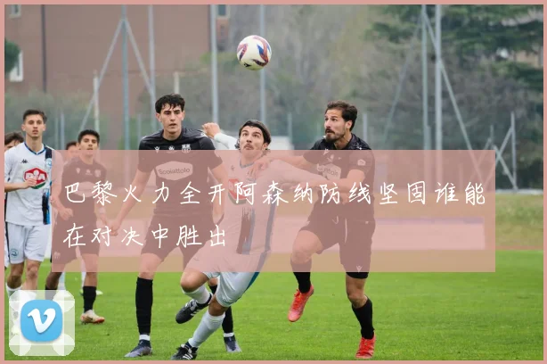 巴黎火力全开阿森纳防线坚固谁能在对决中胜出
