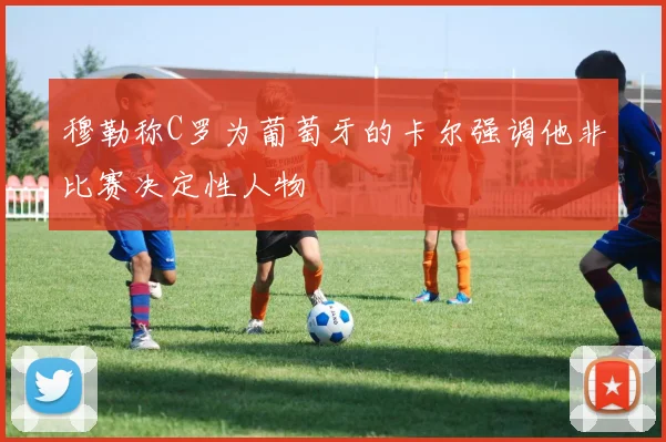 穆勒称C罗为葡萄牙的卡尔强调他非比赛决定性人物