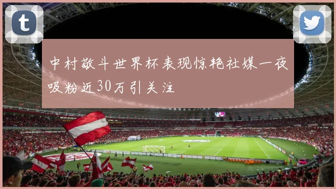 中村敬斗世界杯表现惊艳社媒一夜吸粉近30万引关注