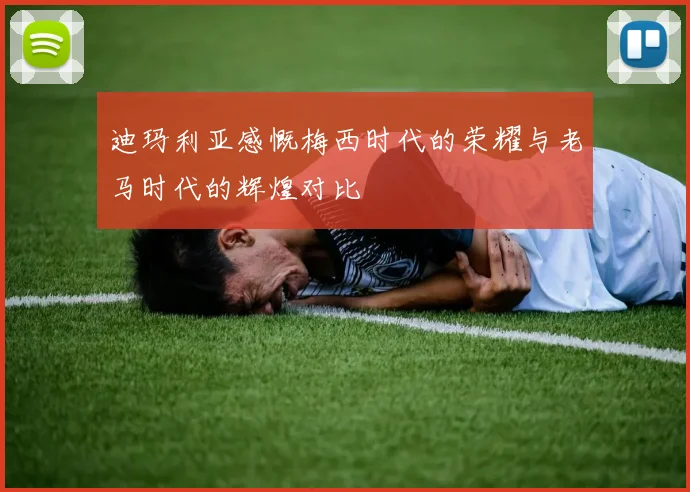 迪玛利亚感慨梅西时代的荣耀与老马时代的辉煌对比