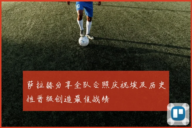 萨拉赫分享全队合照庆祝埃及历史性晋级创造最佳战绩