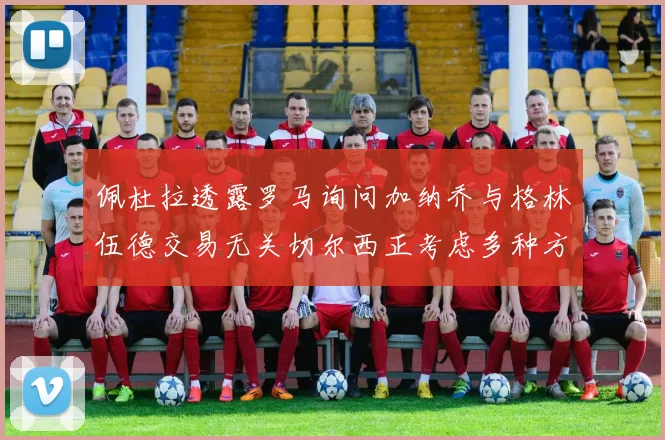 佩杜拉透露罗马询问加纳乔与格林伍德交易无关切尔西正考虑多种方案