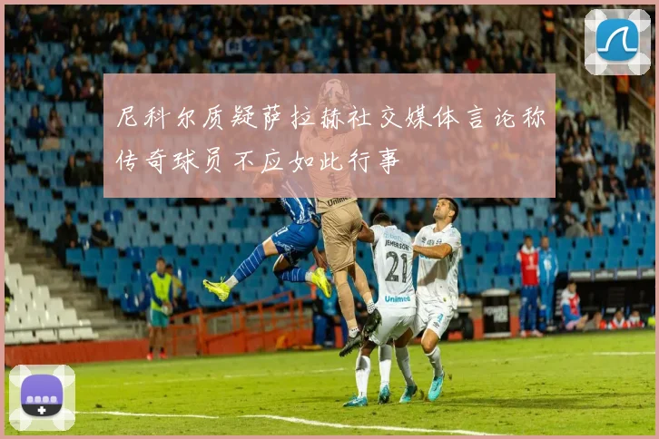 尼科尔质疑萨拉赫社交媒体言论称传奇球员不应如此行事
