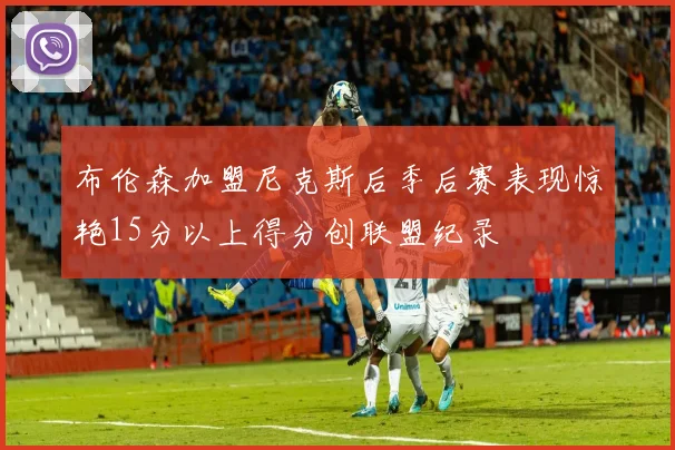 布伦森加盟尼克斯后季后赛表现惊艳15分以上得分创联盟纪录