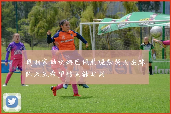 奥利塞助攻姆巴佩展现默契或成球队未来希望的关键时刻