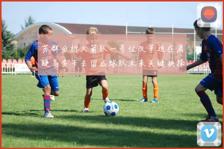 苏群分析火箭队一号位改革迫在眉睫乌多卡去留成球队未来关键抉择