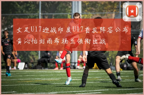 女足U17迎战印度U17首发阵容公布黄沁怡刘雨希杨兰领衔出战