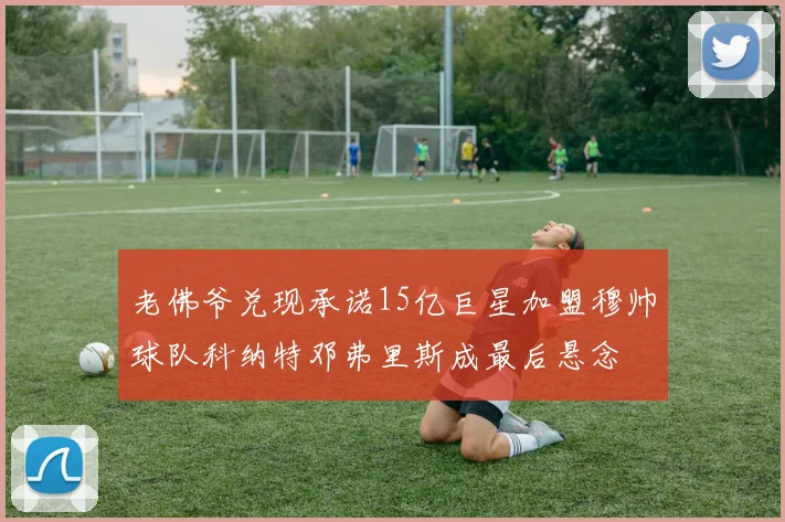 老佛爷兑现承诺15亿巨星加盟穆帅球队科纳特邓弗里斯成最后悬念