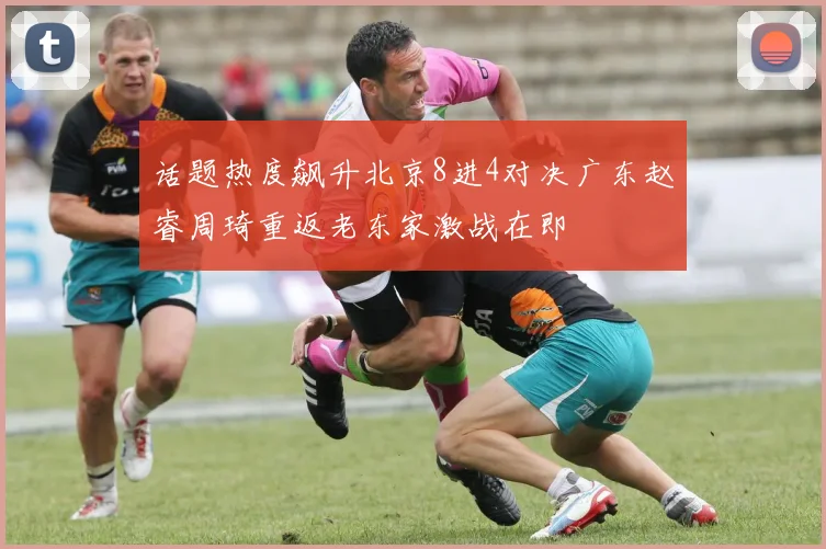 话题热度飙升北京8进4对决广东赵睿周琦重返老东家激战在即