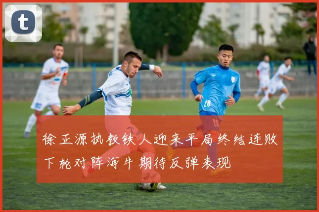 徐正源执教铁人迎来平局终结连败下轮对阵海牛期待反弹表现