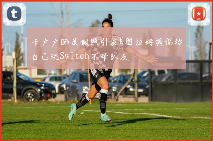 卡卢卢晒度假照引发K图拉姆调侃称自己玩Switch不带队友