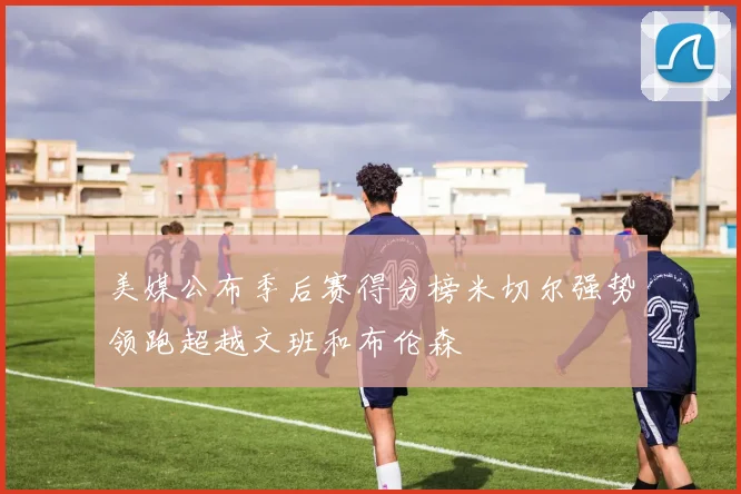 美媒公布季后赛得分榜米切尔强势领跑超越文班和布伦森