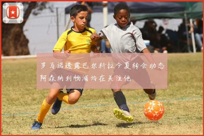 罗马诺透露巴尔科拉今夏转会动态阿森纳利物浦均在关注他
